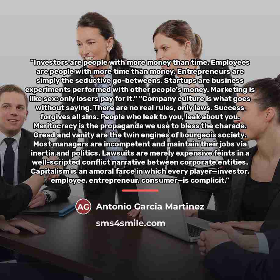 “Investors are people with more money than time. Employees are people with more time than money. Entrepreneurs are simply the seductive go-betweens. Startups are business experiments performed with other people’s money. Marketing is like sex: only losers pay for it.” “Company culture is what goes…” quote by Antonio García Martínez