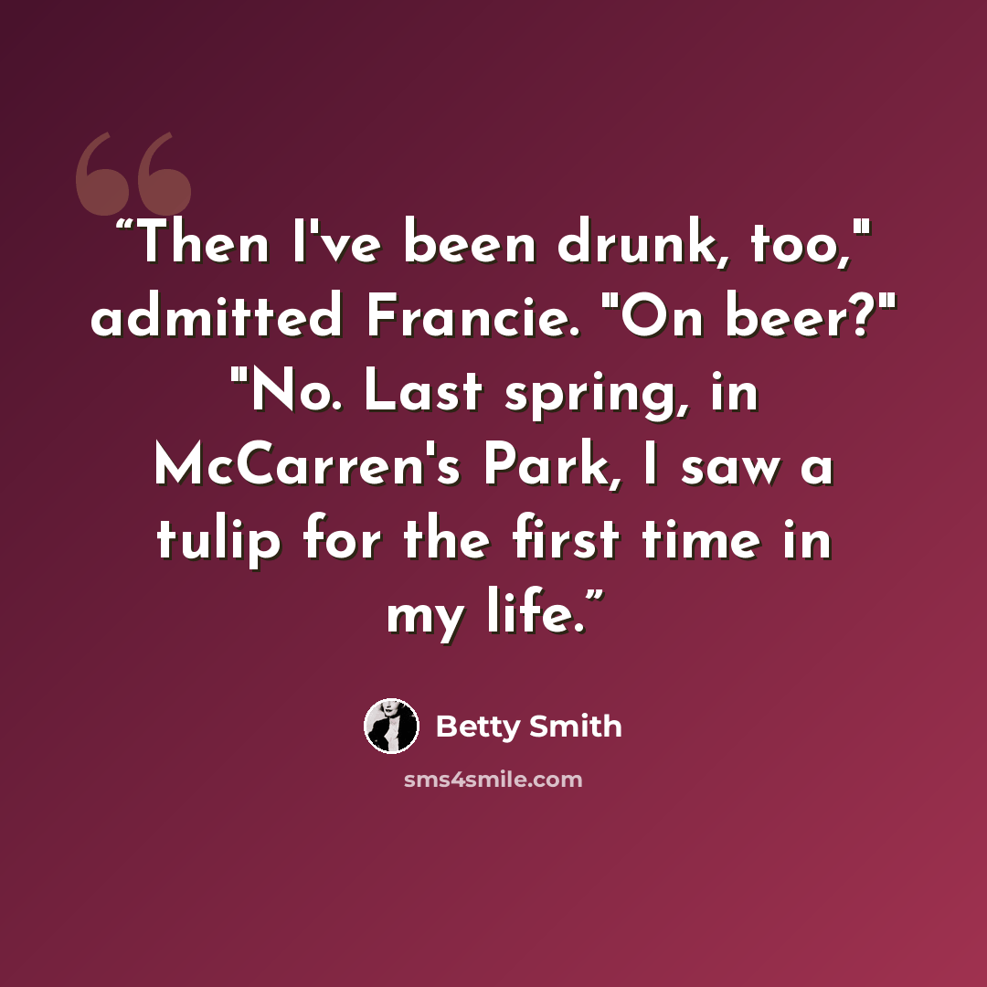“Then I've been drunk, too," admitted Francie. "On beer?" "No. Last spring, in McCarren's Park, I saw a tulip for the first time in my life.” quote by Betty Smith