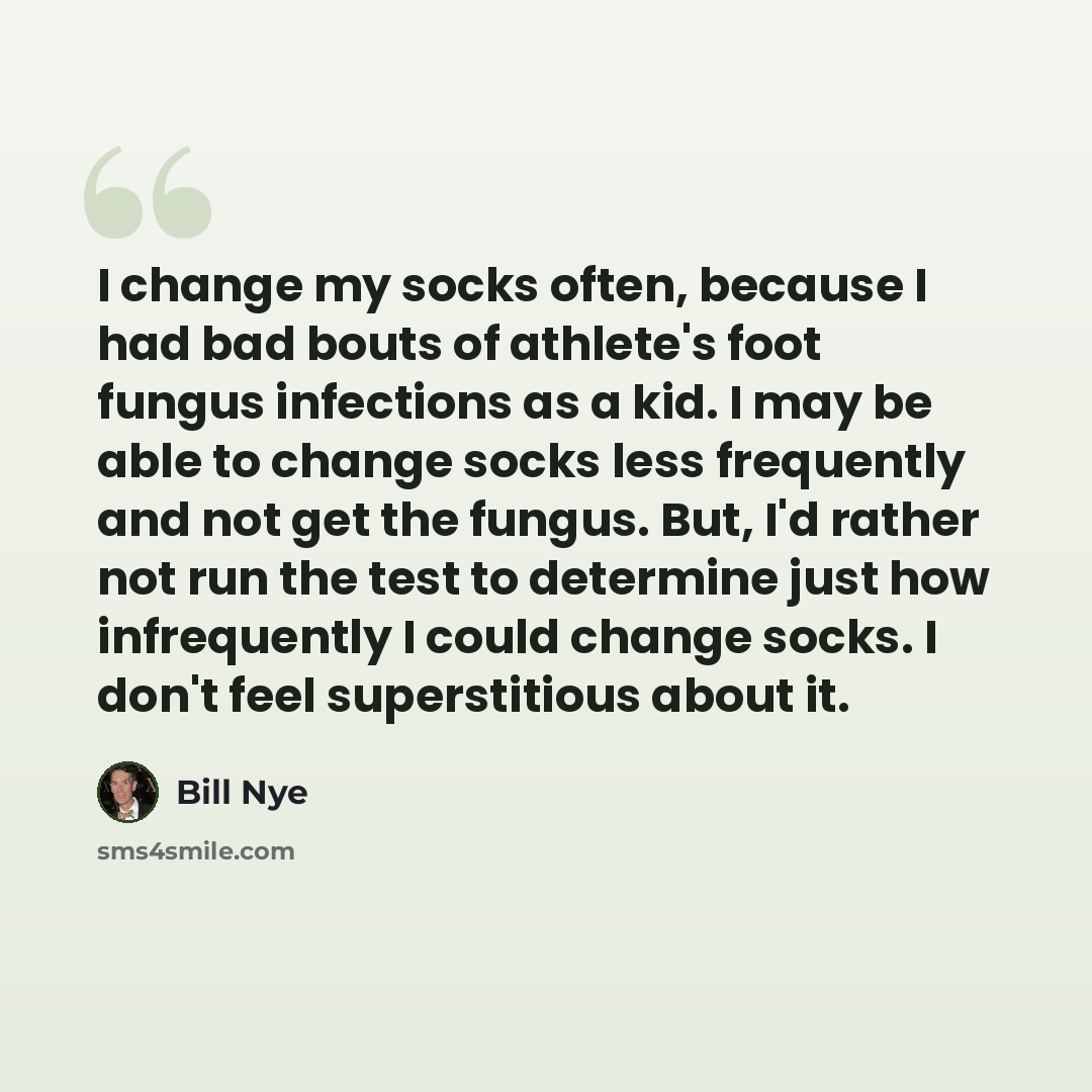“I change my socks often, because I had bad bouts of athlete's foot fungus infections as a kid. I may be able to change socks less frequently and not get the fungus. But, I'd rather not run the test to determine just how infrequently I could change socks. I don't feel superstitious about it.” quote by Bill Nye