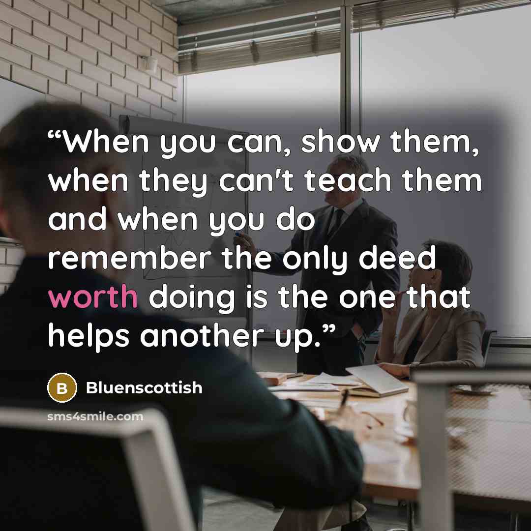 “When you can, show them, when they can't teach them and when you do remember the only deed worth doing is the one that helps another up.” quote by Bluenscottish