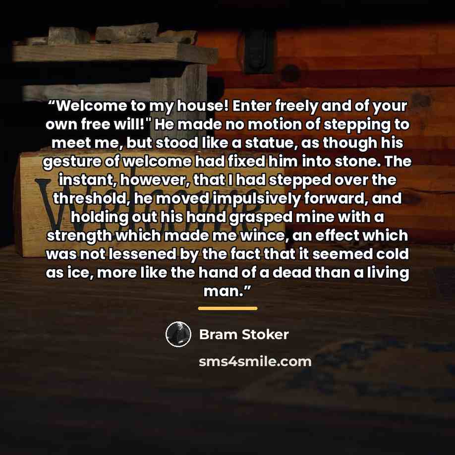 “Welcome to my house! Enter freely and of your own free will!" He made no motion of stepping to meet me, but stood like a statue, as though his gesture of welcome had fixed him into stone. The instant, however, that I had stepped over the threshold, he moved impulsively forward, and holding out his…” quote by Bram Stoker