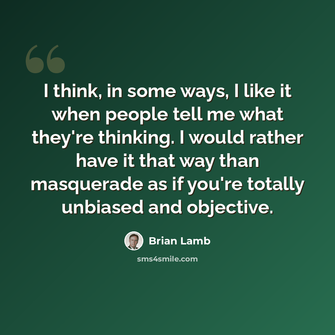 “I think, in some ways, I like it when people tell me what they're thinking. I would rather have it that way than masquerade as if you're totally unbiased and objective.” quote by Brian Lamb