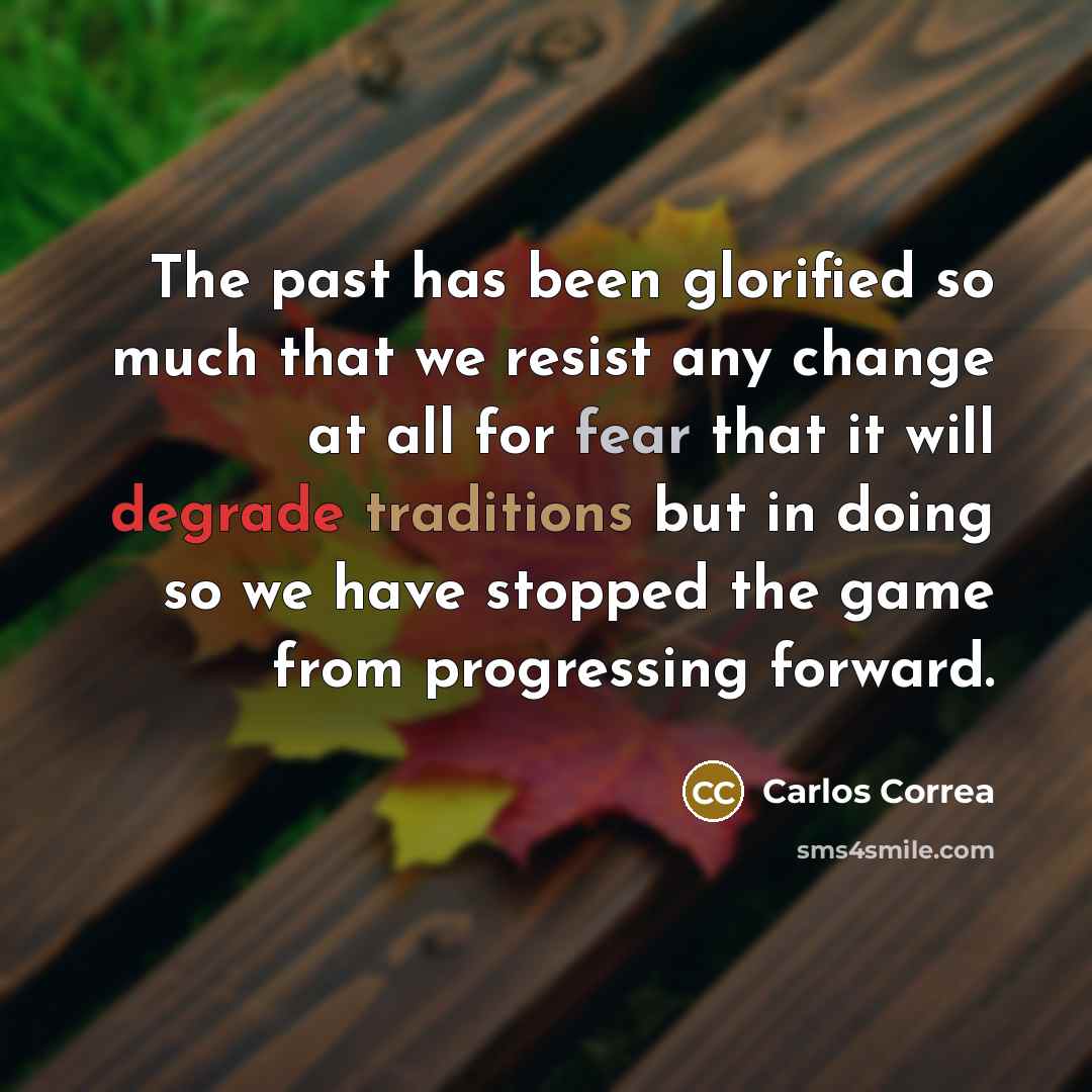 “The past has been glorified so much that we resist any change at all for fear that it will degrade traditions but in doing so we have stopped the game from progressing forward.” quote by Carlos Correa