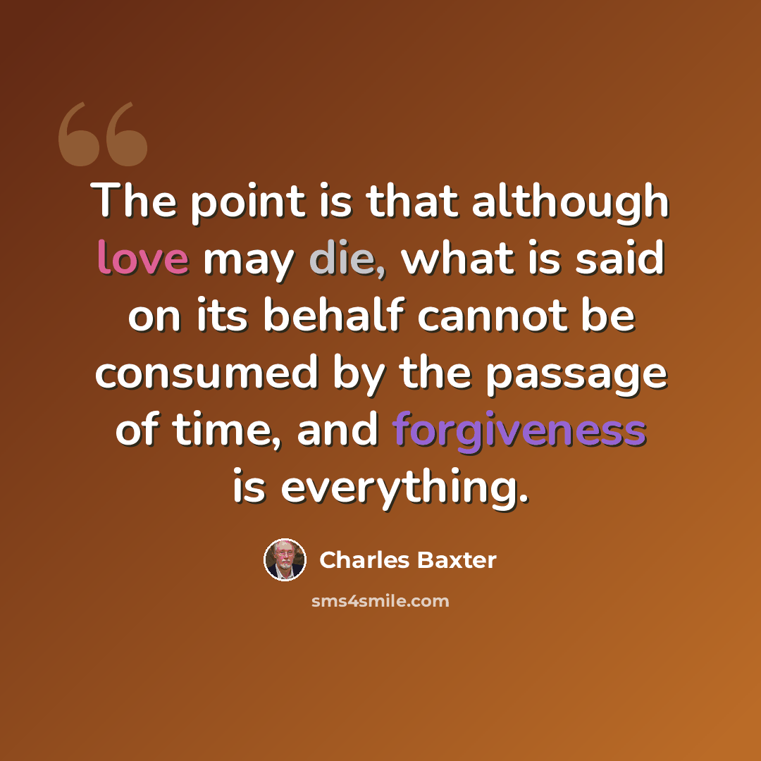 “The point is that although love may die, what is said on its behalf cannot be consumed by the passage of time, and forgiveness is everything.” quote by Charles Baxter