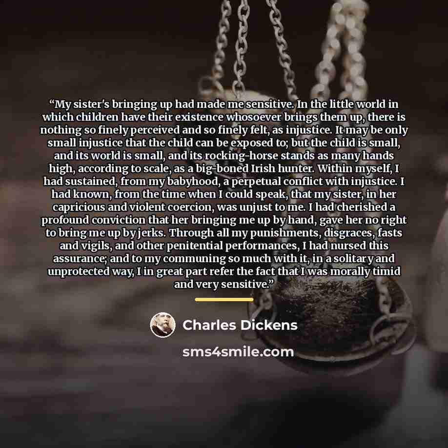 “My sister's bringing up had made me sensitive. In the little world in which children have their existence whosoever brings them up, there is nothing so finely perceived and so finely felt, as injustice. It may be only small injustice that the child can be exposed to; but the child is small, and…” quote by Charles Dickens