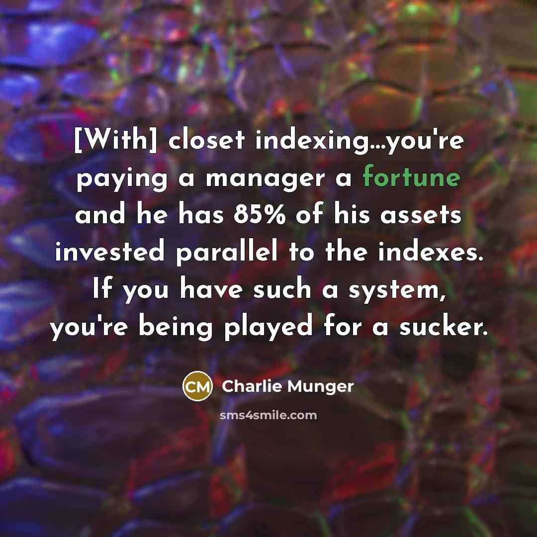 “[With] closet indexing…you're paying a manager a fortune and he has 85% of his assets invested parallel to the indexes. If you have such a system, you're being played for a sucker.” quote by Charlie Munger