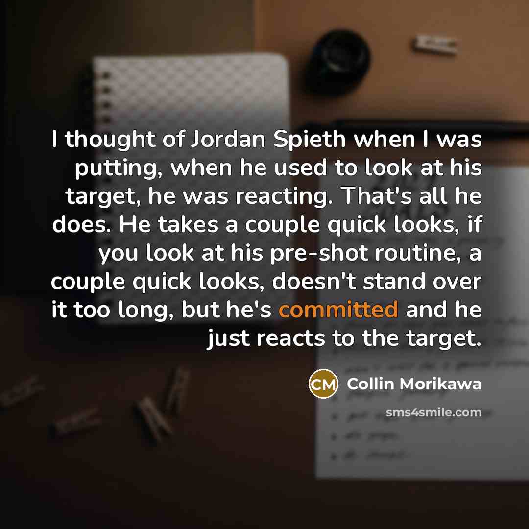 “I thought of Jordan Spieth when I was putting, when he used to look at his target, he was reacting. That's all he does. He takes a couple quick looks, if you look at his pre-shot routine, a couple quick looks, doesn't stand over it too long, but he's committed and he just reacts to the target.” quote by Collin Morikawa