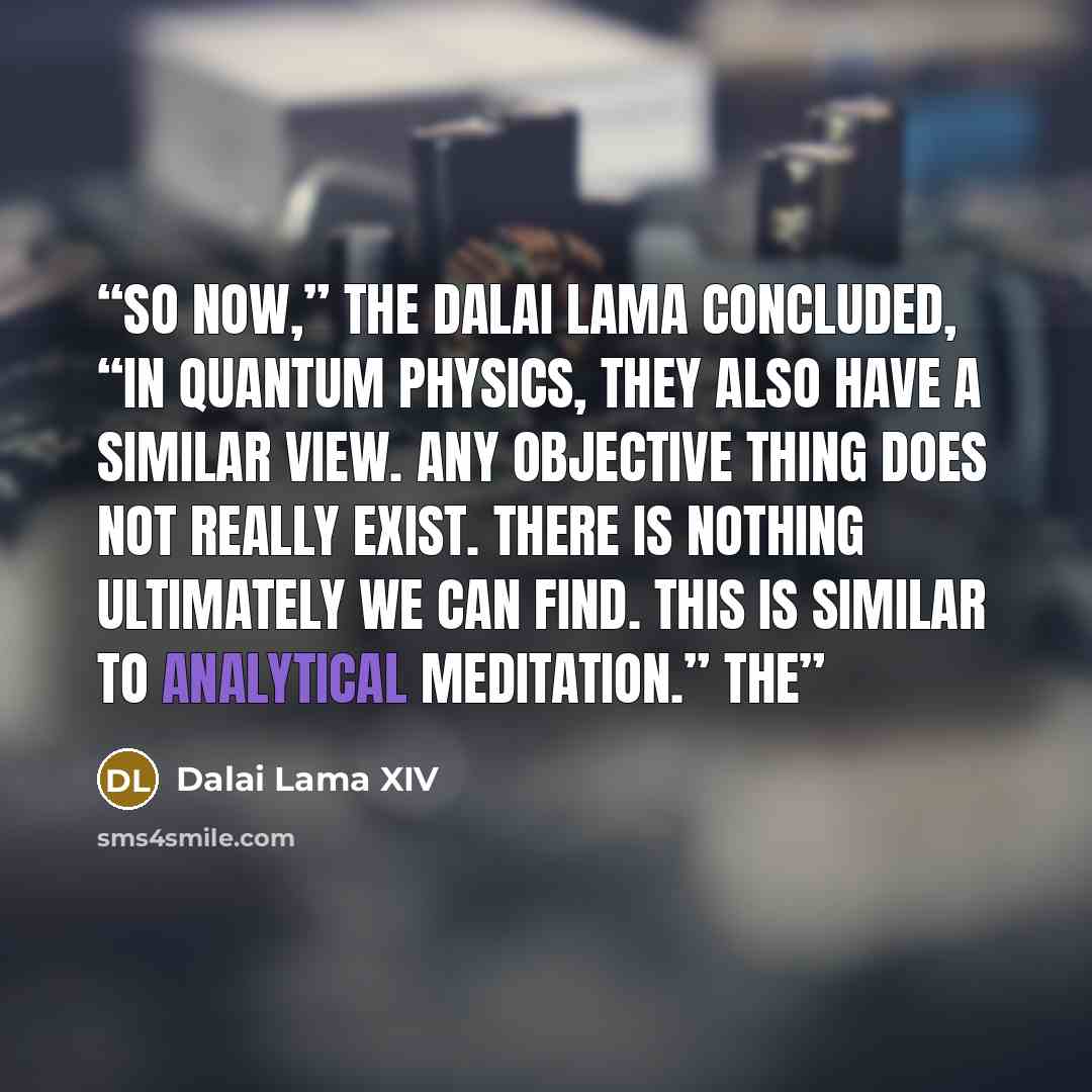 “So now,” the Dalai Lama concluded, “in quantum physics, they also have a similar view. Any objective thing does not really exist. There is nothing ultimately we can find. This is similar to analytical meditation.” The” quote by Dalai Lama XIV