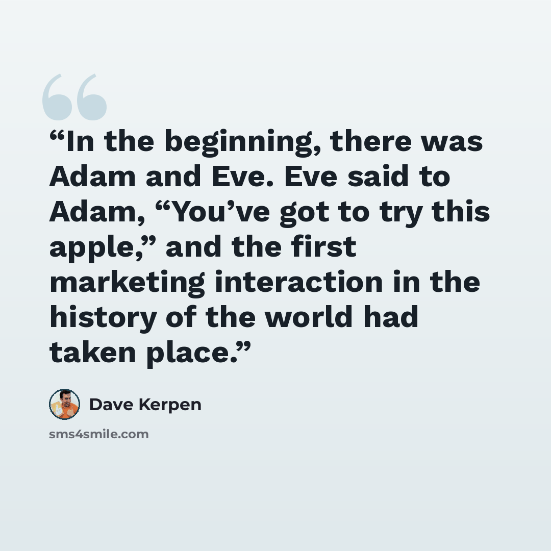 “In the beginning, there was Adam and Eve. Eve said to Adam, “You’ve got to try this apple,” and the first marketing interaction in the history of the world had taken place.” quote by Dave Kerpen