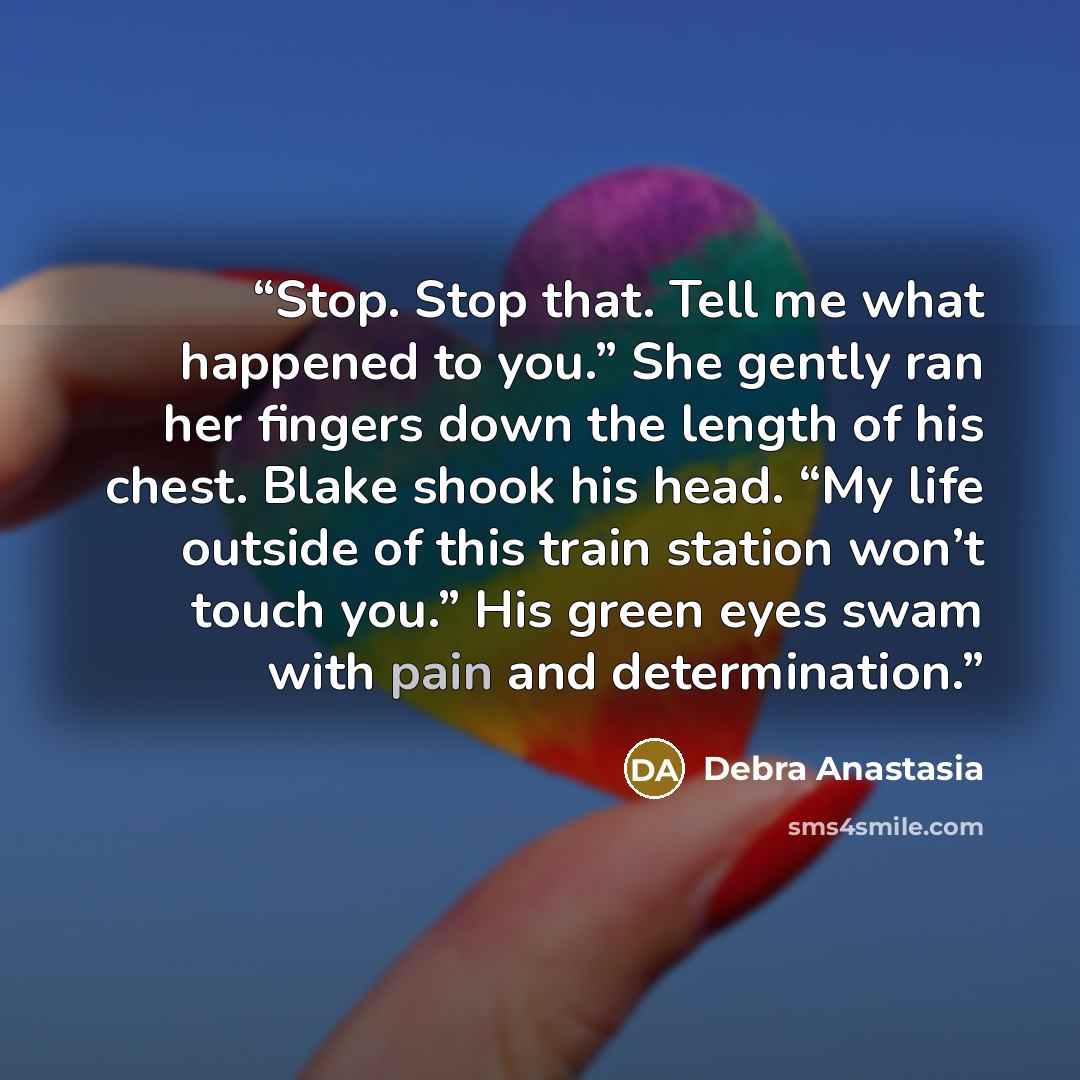 “Stop. Stop that. Tell me what happened to you.” She gently ran her fingers down the length of his chest. Blake shook his head. “My life outside of this train station won’t touch you.” His green eyes swam with pain and determination.” quote by Debra Anastasia
