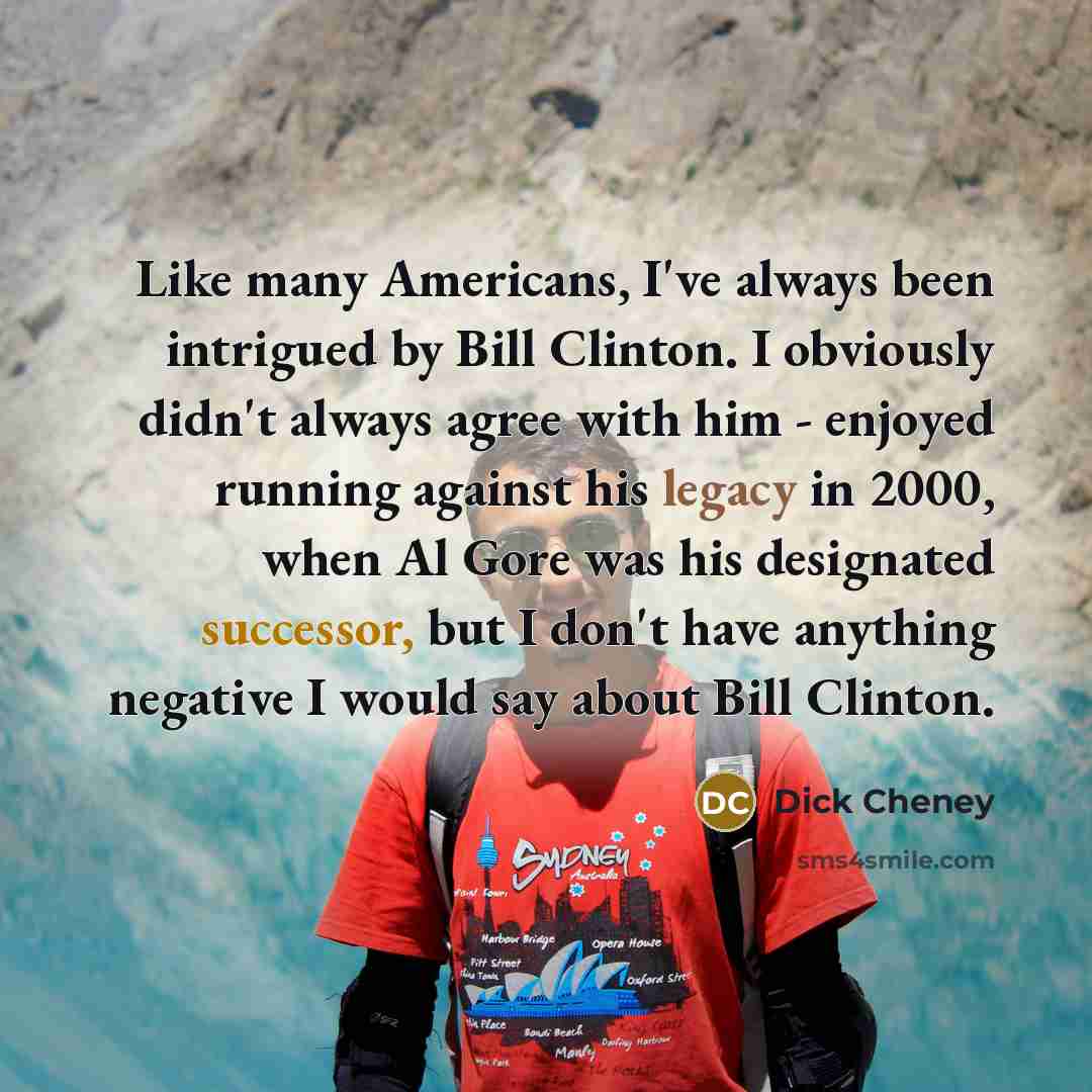 “Like many Americans, I've always been intrigued by Bill Clinton. I obviously didn't always agree with him - enjoyed running against his legacy in 2000, when Al Gore was his designated successor, but I don't have anything negative I would say about Bill Clinton.” quote by Dick Cheney