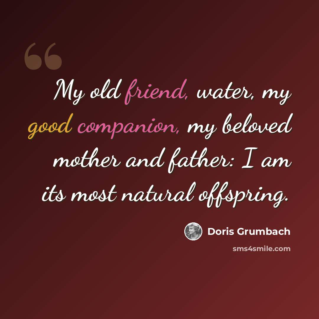 “My old friend, water, my good companion, my beloved mother and father: I am its most natural offspring.” quote by Doris Grumbach