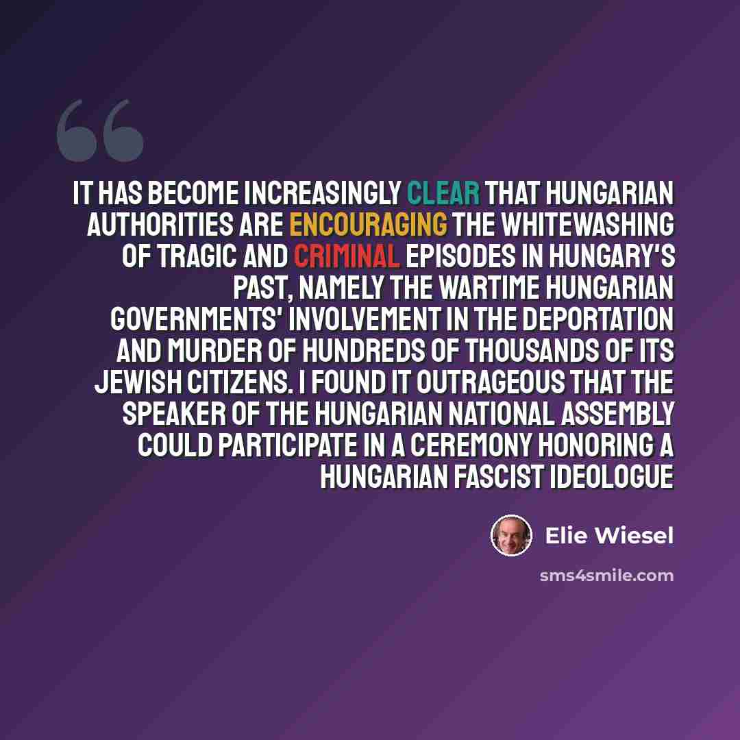 “It has become increasingly clear that Hungarian authorities are encouraging the whitewashing of tragic and criminal episodes in Hungary's past, namely the wartime Hungarian governments' involvement in the deportation and murder of hundreds of thousands of its Jewish citizens. I found it outrageous…” quote by Elie Wiesel