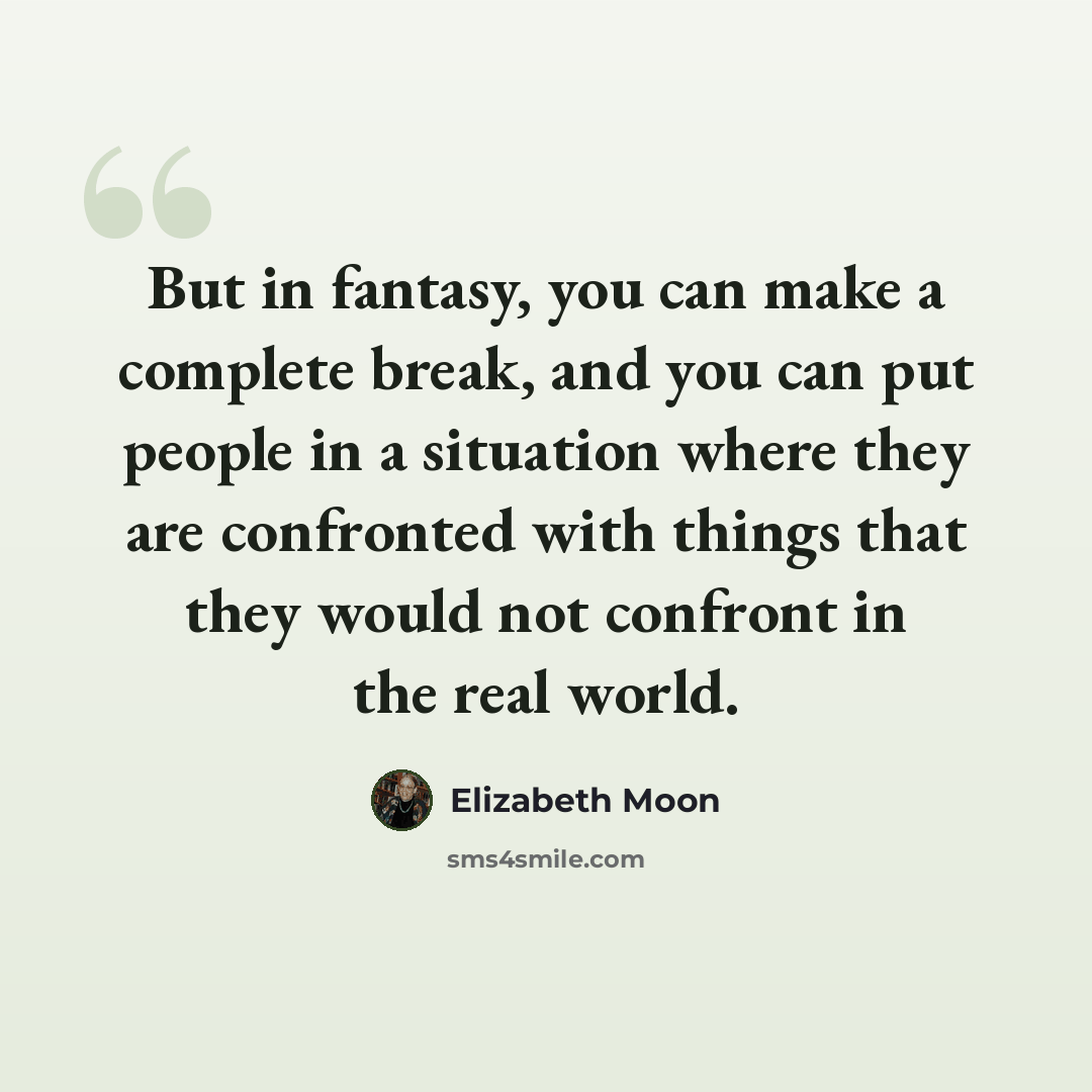 “But in fantasy, you can make a complete break, and you can put people in a situation where they are confronted with things that they would not confront in the real world.” quote by Elizabeth Moon