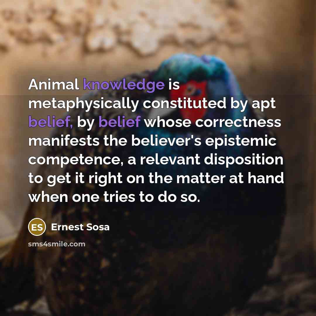 “Animal knowledge is metaphysically constituted by apt belief, by belief whose correctness manifests the believer's epistemic competence, a relevant disposition to get it right on the matter at hand when one tries to do so.” quote by Ernest Sosa