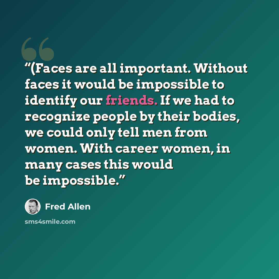 “(Faces are all important. Without faces it would be impossible to identify our friends. If we had to recognize people by their bodies, we could only tell men from women. With career women, in many cases this would be impossible.” quote by Fred Allen