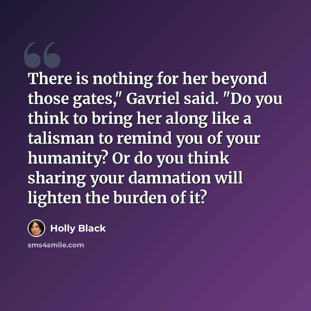 “There is nothing for her beyond those gates," Gavriel said. "Do you think to bring her along like a talisman to remind you of your humanity? Or do you think sharing your damnation will lighten the burden of it?” quote by Holly Black
