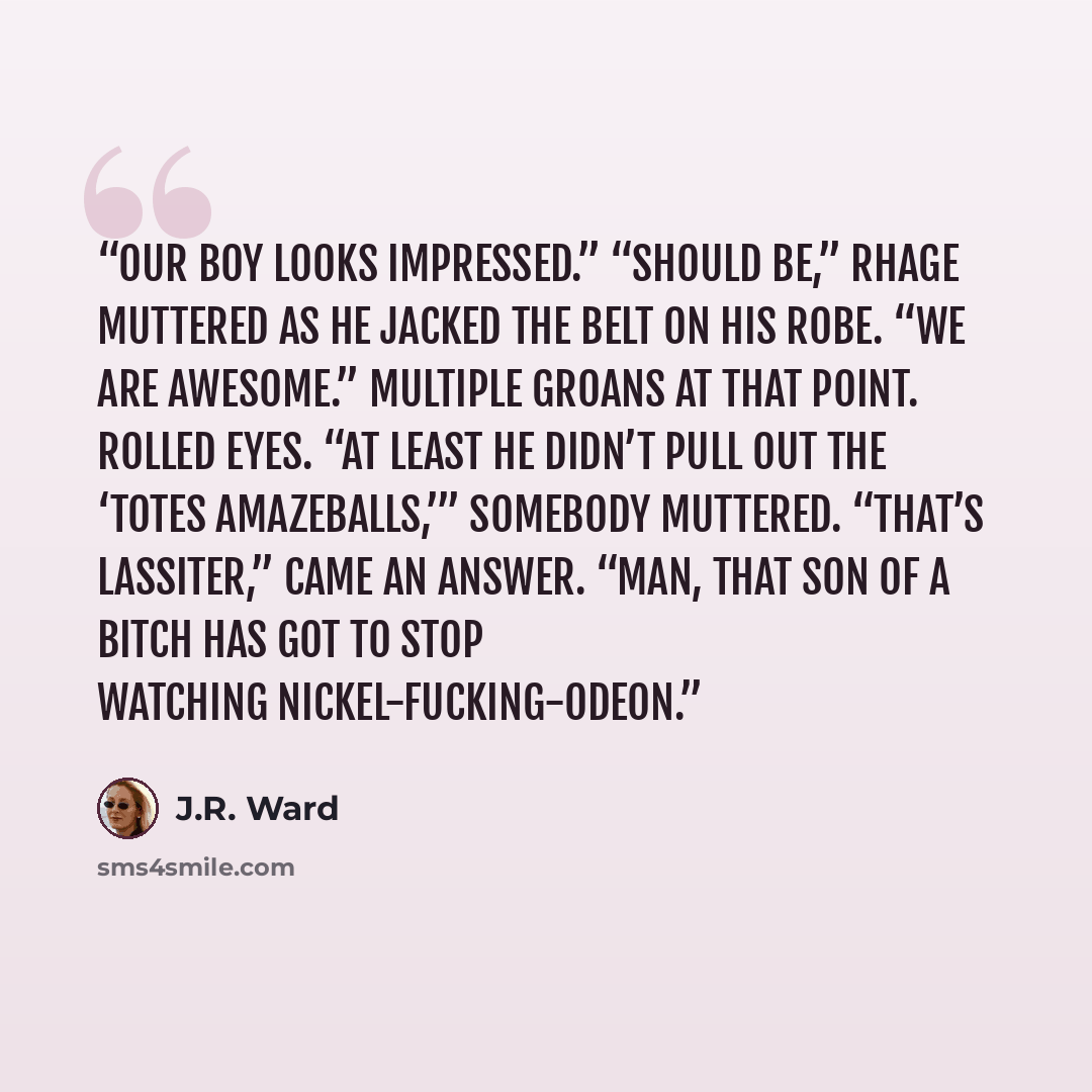 “Our boy looks impressed.” “Should be,” Rhage muttered as he jacked the belt on his robe. “We are awesome.” Multiple groans at that point. Rolled eyes. “At least he didn’t pull out the ‘totes amazeballs,’” somebody muttered. “That’s Lassiter,” came an answer. “Man, that son of a bitch has got to…” quote by J.R. Ward