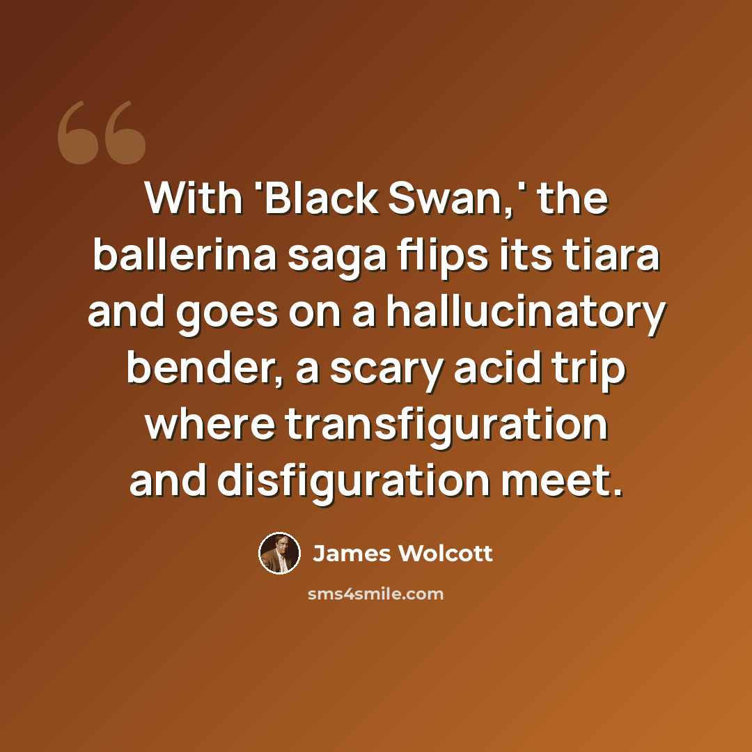 “With 'Black Swan,' the ballerina saga flips its tiara and goes on a hallucinatory bender, a scary acid trip where transfiguration and disfiguration meet.” quote by James Wolcott