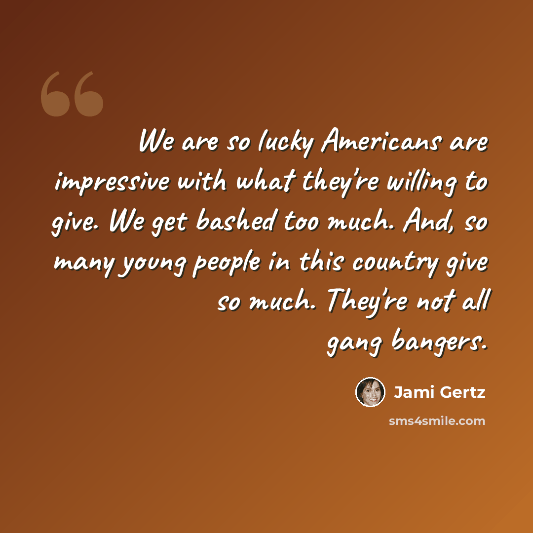 “We are so lucky Americans are impressive with what they're willing to give. We get bashed too much. And, so many young people in this country give so much. They're not all gang bangers.” quote by Jami Gertz