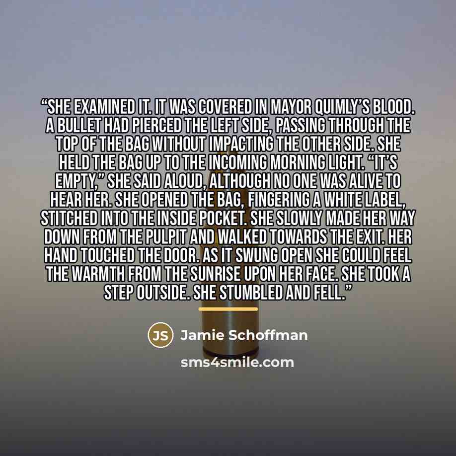 “She examined it. It was covered in Mayor Quimly’s blood. A bullet had pierced the left side, passing through the top of the bag without impacting the other side. She held the bag up to the incoming morning light. “It’s empty,” she said aloud, although no one was alive to hear her. She opened the…” quote by Jamie Schoffman