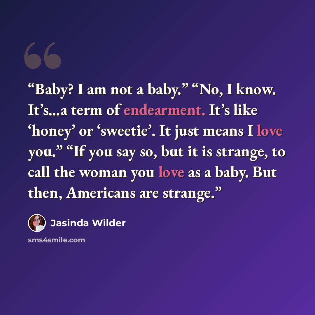 “Baby? I am not a baby.” “No, I know. It’s…a term of endearment. It’s like ‘honey’ or ‘sweetie’. It just means I love you.” “If you say so, but it is strange, to call the woman you love as a baby. But then, Americans are strange.” quote by Jasinda Wilder