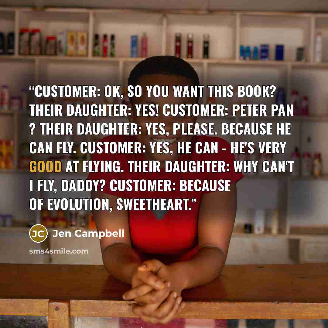 “CUSTOMER: OK, so you want this book? THEIR DAUGHTER: Yes! CUSTOMER: Peter Pan ? THEIR DAUGHTER: Yes, please. Because he can fly. CUSTOMER: Yes, he can - he's very good at flying. THEIR DAUGHTER: Why can't I fly, daddy? CUSTOMER: Because of evolution, sweetheart.” quote by Jen Campbell