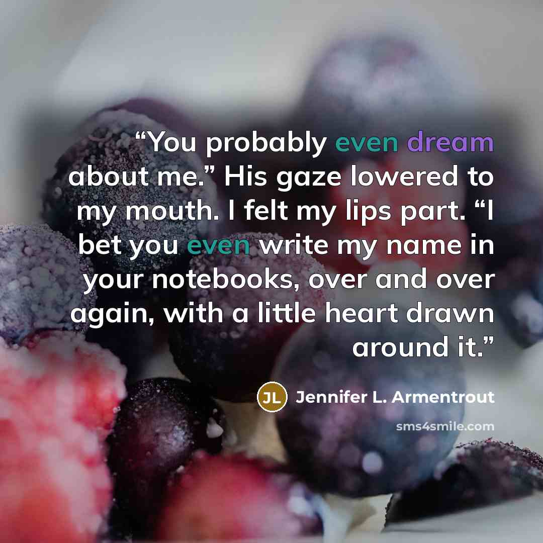 “You probably even dream about me.” His gaze lowered to my mouth. I felt my lips part. “I bet you even write my name in your notebooks, over and over again, with a little heart drawn around it.” quote by Jennifer L. Armentrout
