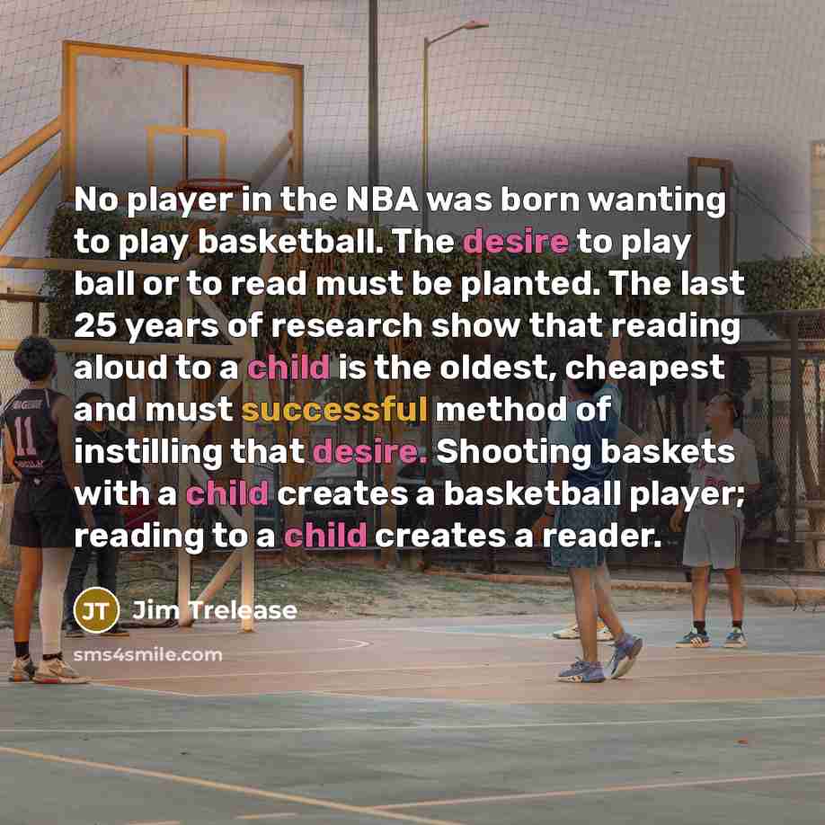 “No player in the NBA was born wanting to play basketball. The desire to play ball or to read must be planted. The last 25 years of research show that reading aloud to a child is the oldest, cheapest and must successful method of instilling that desire. Shooting baskets with a child creates a…” quote by Jim Trelease
