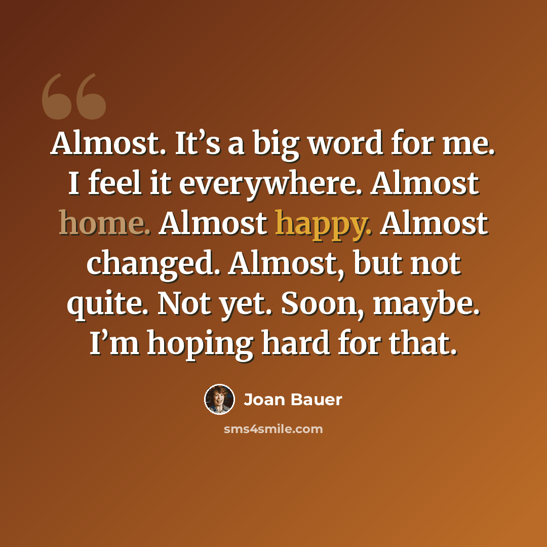 “Almost. It’s a big word for me. I feel it everywhere. Almost home. Almost happy. Almost changed. Almost, but not quite. Not yet. Soon, maybe. I’m hoping hard for that.” quote by Joan Bauer