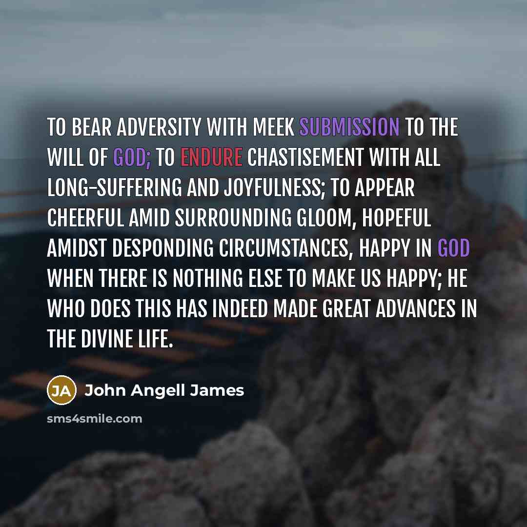 “To bear adversity with meek submission to the will of God; to endure chastisement with all long-suffering and joyfulness; to appear cheerful amid surrounding gloom, hopeful amidst desponding circumstances, happy in God when there is nothing else to make us happy; he who does this has indeed made…” quote by John Angell James