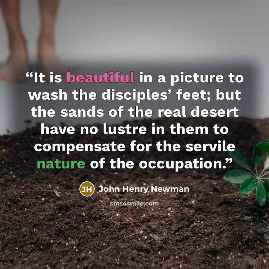 “It is beautiful in a picture to wash the disciples’ feet; but the sands of the real desert have no lustre in them to compensate for the servile nature of the occupation.” quote by John Henry Newman