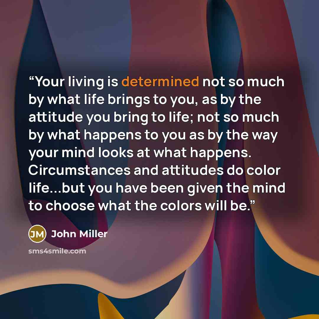 “Your living is determined not so much by what life brings to you, as by the attitude you bring to life; not so much by what happens to you as by the way your mind looks at what happens. Circumstances and attitudes do color life...but you have been given the mind to choose what the colors will be.” quote by John Miller