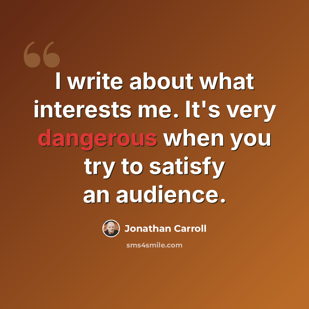 “I write about what interests me. It's very dangerous when you try to satisfy an audience.” quote by Jonathan Carroll