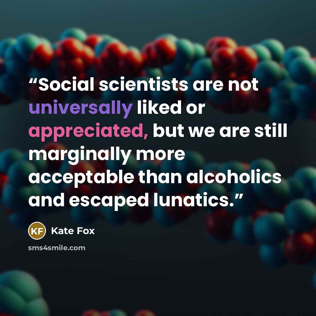 “Social scientists are not universally liked or appreciated, but we are still marginally more acceptable than alcoholics and escaped lunatics.” quote by Kate Fox