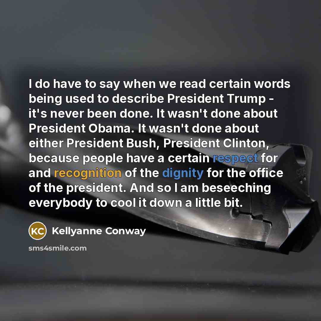 “I do have to say when we read certain words being used to describe President Trump - it's never been done. It wasn't done about President Obama. It wasn't done about either President Bush, President Clinton, because people have a certain respect for and recognition of the dignity for the office of…” quote by Kellyanne Conway