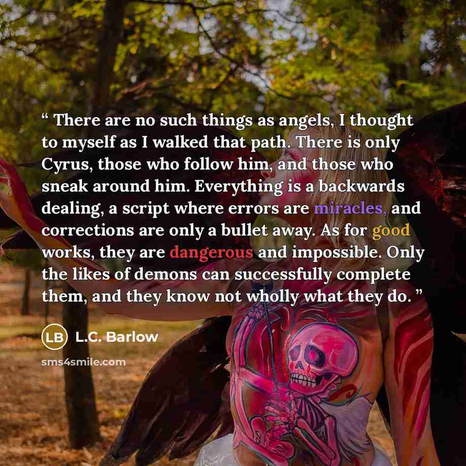 “There are no such things as angels, I thought to myself as I walked that path. There is only Cyrus, those who follow him, and those who sneak around him. Everything is a backwards dealing, a script where errors are miracles, and corrections are only a bullet away. As for good works, they are…” quote by L.C. Barlow