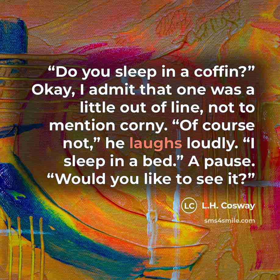 “Do you sleep in a coffin?” Okay, I admit that one was a little out of line, not to mention corny. “Of course not,” he laughs loudly. “I sleep in a bed.” A pause. “Would you like to see it?” quote by L.H. Cosway