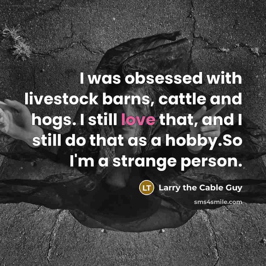 “I was obsessed with livestock barns, cattle and hogs. I still love that, and I still do that as a hobby.So I'm a strange person.” quote by Larry the Cable Guy