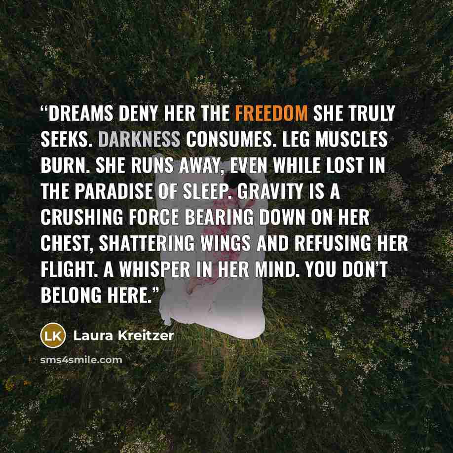 “Dreams deny her the freedom she truly seeks. Darkness consumes. Leg muscles burn. She runs away, even while lost in the paradise of sleep. Gravity is a crushing force bearing down on her chest, shattering wings and refusing her flight. A whisper in her mind. You don’t belong here.” quote by Laura Kreitzer