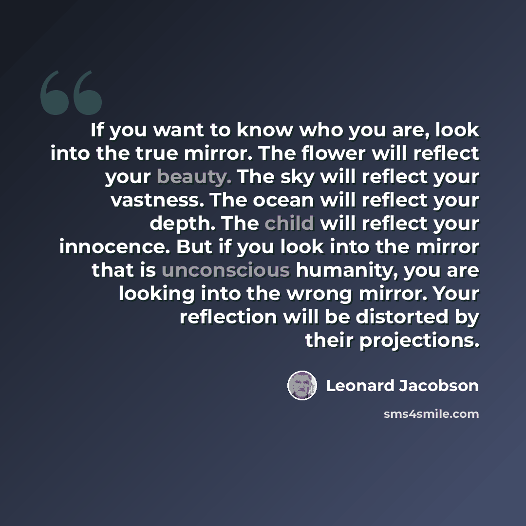 “If you want to know who you are, look into the true mirror. The flower will reflect your beauty. The sky will reflect your vastness. The ocean will reflect your depth. The child will reflect your innocence. But if you look into the mirror that is unconscious humanity, you are looking into the…” quote by Leonard Jacobson