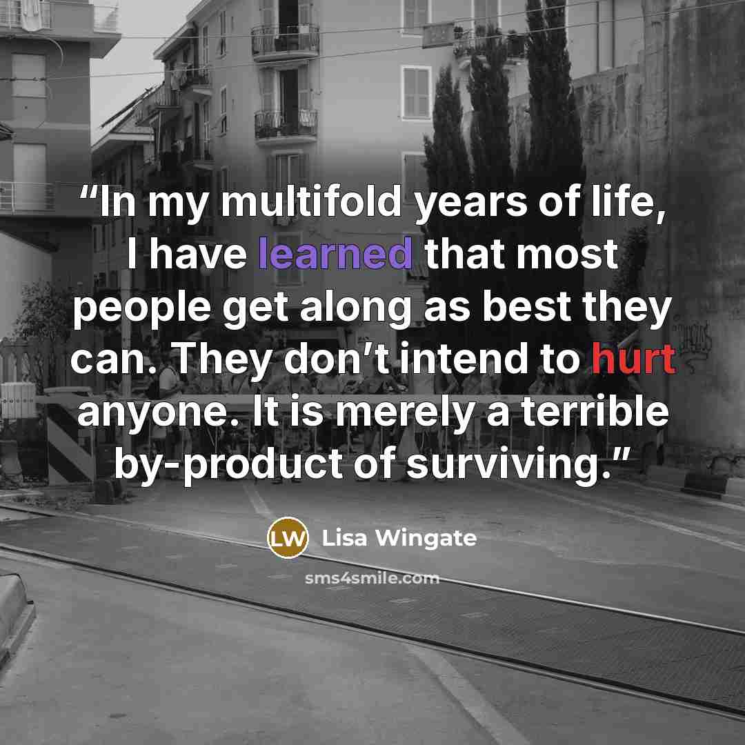 “In my multifold years of life, I have learned that most people get along as best they can. They don’t intend to hurt anyone. It is merely a terrible by-product of surviving.” quote by Lisa Wingate