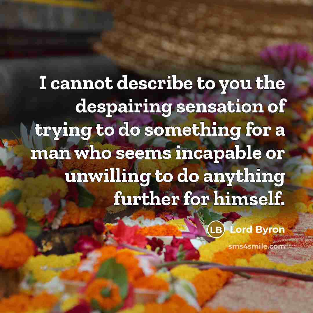 “I cannot describe to you the despairing sensation of trying to do something for a man who seems incapable or unwilling to do anything further for himself.” quote by Lord Byron