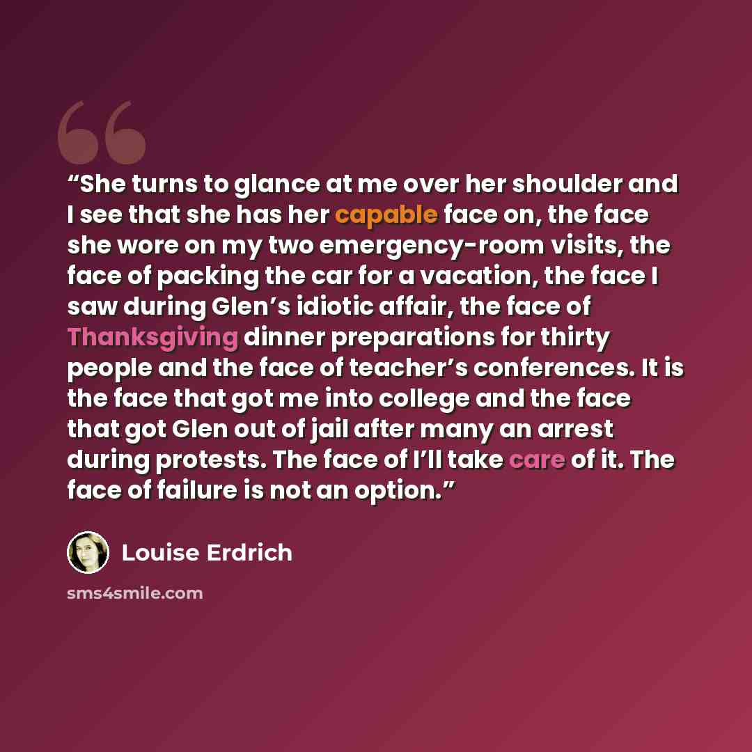 “She turns to glance at me over her shoulder and I see that she has her capable face on, the face she wore on my two emergency-room visits, the face of packing the car for a vacation, the face I saw during Glen’s idiotic affair, the face of Thanksgiving dinner preparations for thirty people and the…” quote by Louise Erdrich