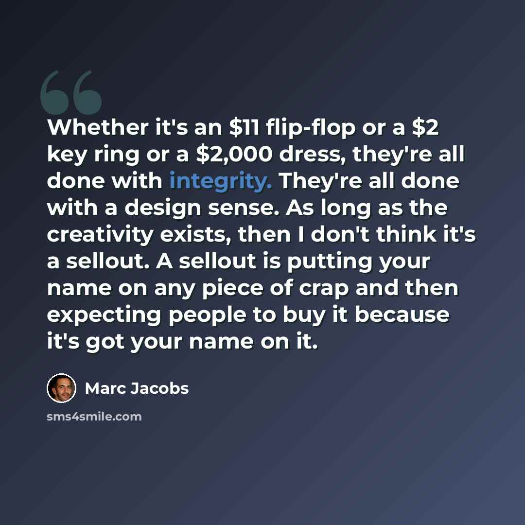 “Whether it's an $11 flip-flop or a $2 key ring or a $2,000 dress, they're all done with integrity. They're all done with a design sense. As long as the creativity exists, then I don't think it's a sellout. A sellout is putting your name on any piece of crap and then expecting people to buy it…” quote by Marc Jacobs