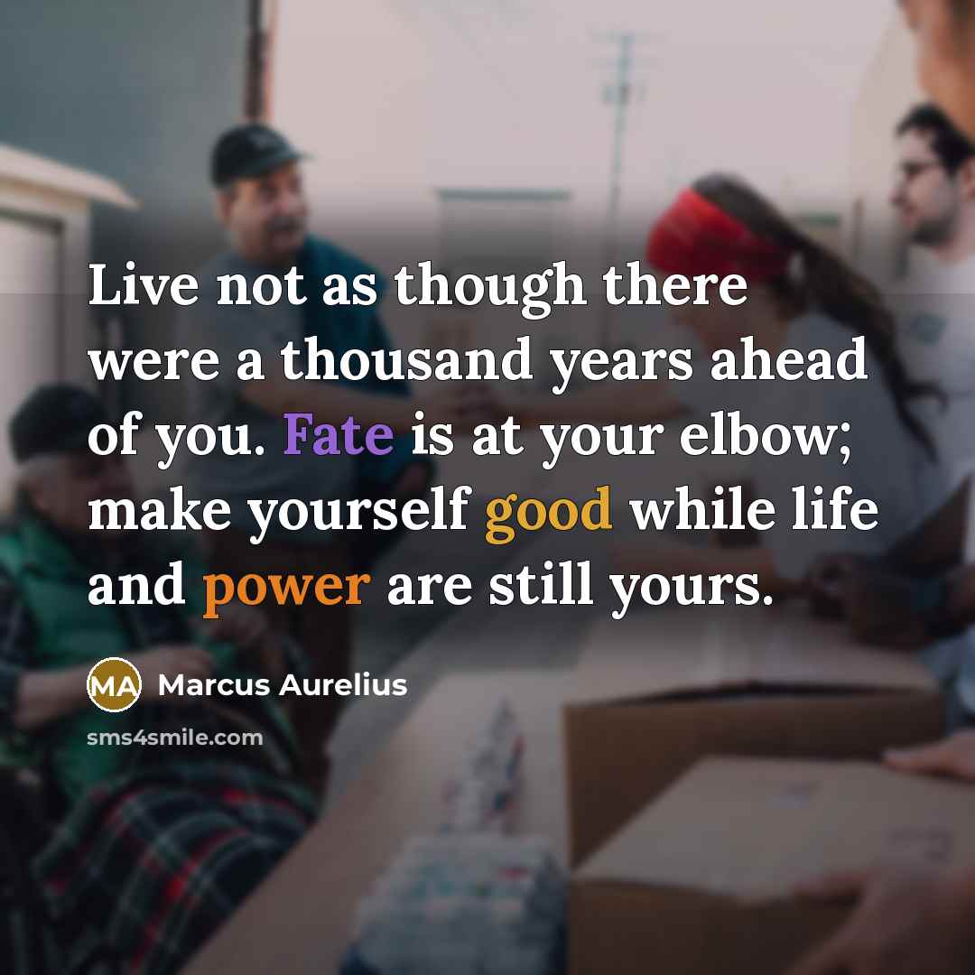 “Live not as though there were a thousand years ahead of you. Fate is at your elbow; make yourself good while life and power are still yours.” quote by Marcus Aurelius