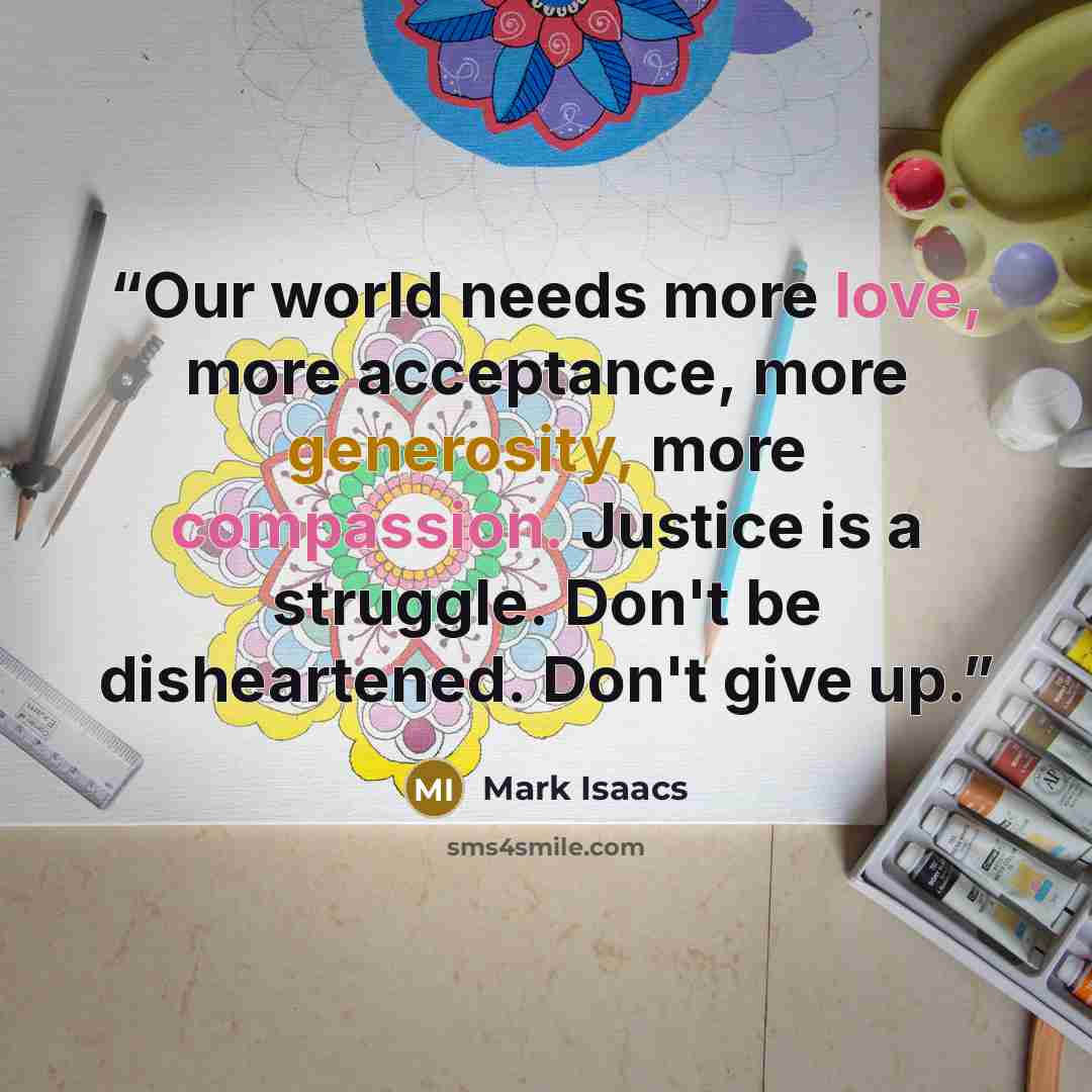 “Our world needs more love, more acceptance, more generosity, more compassion. Justice is a struggle. Don't be disheartened. Don't give up.” quote by Mark Isaacs