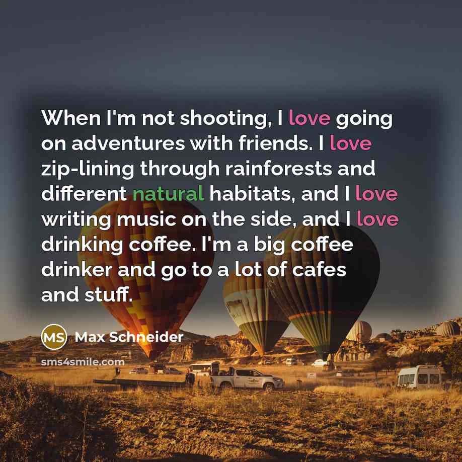 “When I'm not shooting, I love going on adventures with friends. I love zip-lining through rainforests and different natural habitats, and I love writing music on the side, and I love drinking coffee. I'm a big coffee drinker and go to a lot of cafes and stuff.” quote by Max Schneider
