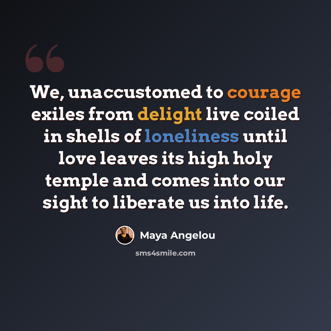 “We, unaccustomed to courage exiles from delight live coiled in shells of loneliness until love leaves its high holy temple and comes into our sight to liberate us into life.” quote by Maya Angelou