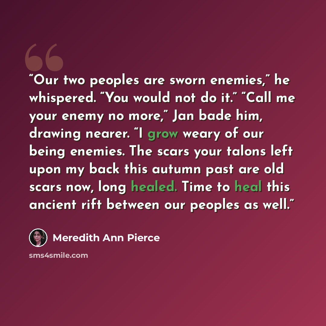“Our two peoples are sworn enemies,” he whispered. “You would not do it.” “Call me your enemy no more,” Jan bade him, drawing nearer. “I grow weary of our being enemies. The scars your talons left upon my back this autumn past are old scars now, long healed. Time to heal this ancient rift between…” quote by Meredith Ann Pierce